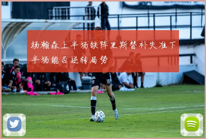 杨瀚森上半场缺阵里斯替补失准下半场能否逆转局势