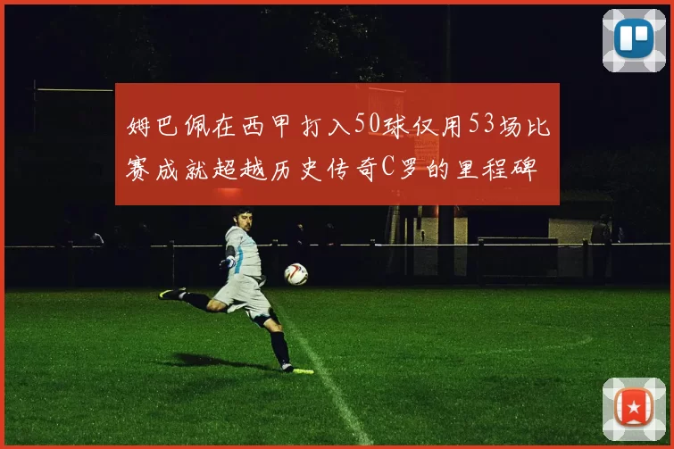 姆巴佩在西甲打入50球仅用53场比赛成就超越历史传奇C罗的里程碑