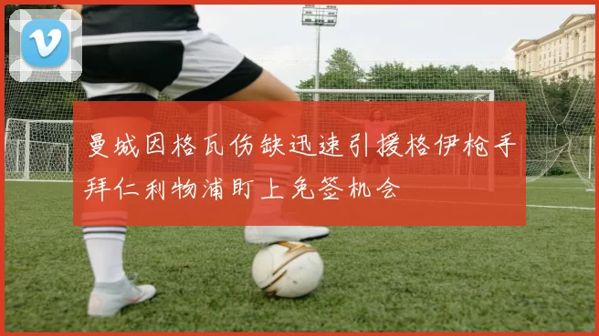 曼城因格瓦伤缺迅速引援格伊枪手拜仁利物浦盯上免签机会