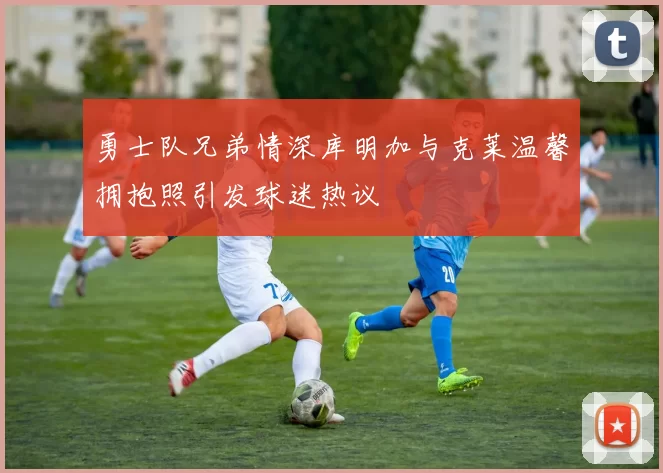 勇士队兄弟情深库明加与克莱温馨拥抱照引发球迷热议