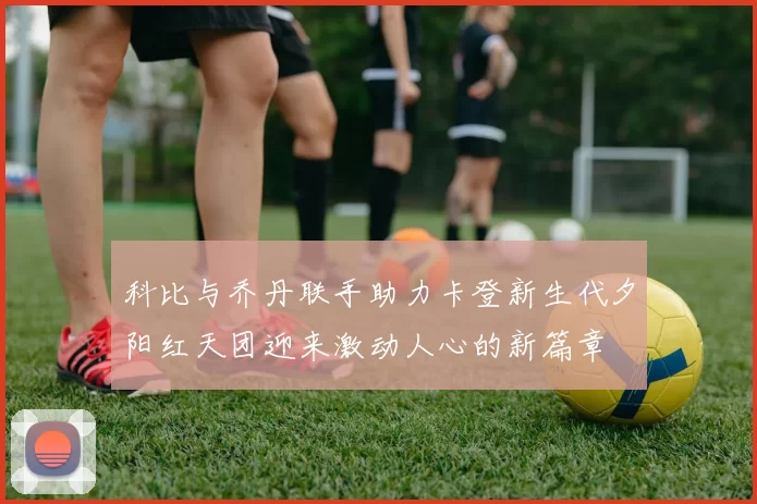 科比与乔丹联手助力卡登新生代夕阳红天团迎来激动人心的新篇章