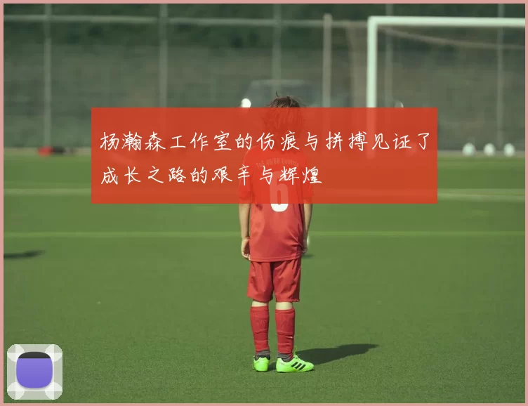 杨瀚森工作室的伤痕与拼搏见证了成长之路的艰辛与辉煌