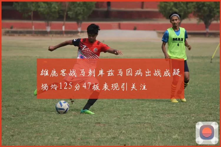 雄鹿客战马刺库兹马因病出战成疑场均125分47板表现引关注