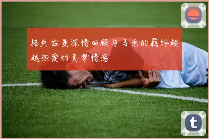 格列兹曼深情回顾与马竞的羁绊超越热爱的真挚情感