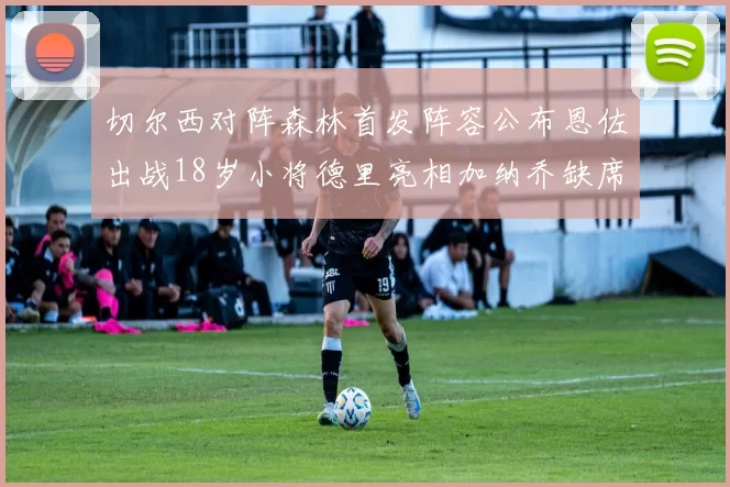 切尔西对阵森林首发阵容公布恩佐出战18岁小将德里亮相加纳乔缺席