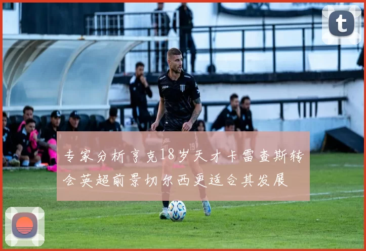 专家分析亨克18岁天才卡雷查斯转会英超前景切尔西更适合其发展