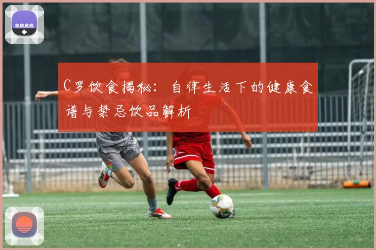 C罗饮食揭秘：自律生活下的健康食谱与禁忌饮品解析