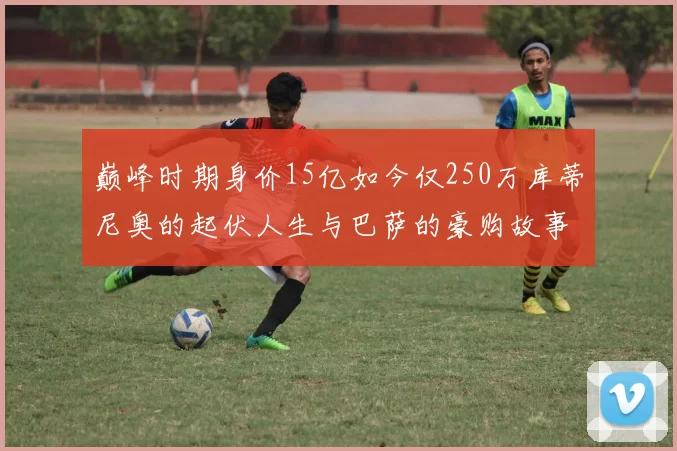 巅峰时期身价15亿如今仅250万库蒂尼奥的起伏人生与巴萨的豪购故事