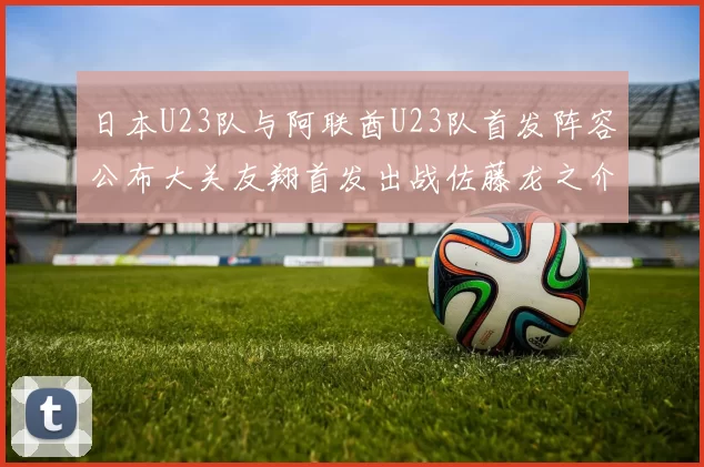 日本U23队与阿联酋U23队首发阵容公布大关友翔首发出战佐藤龙之介替补待命