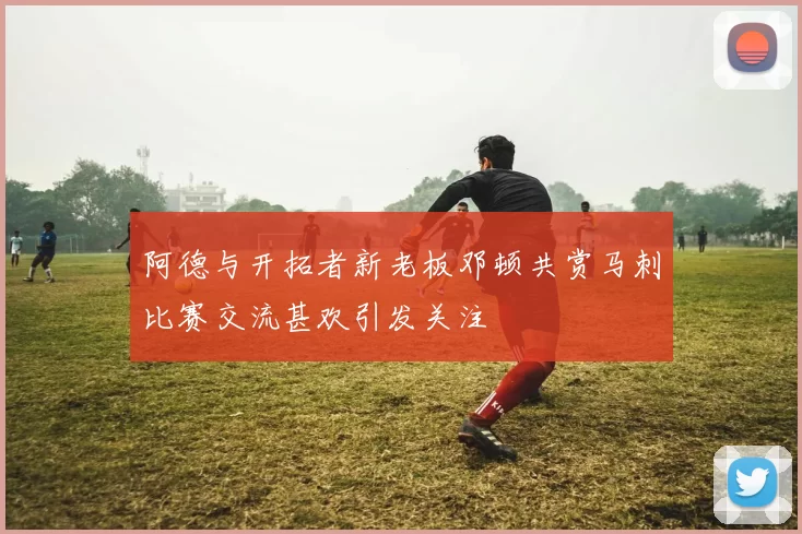 阿德与开拓者新老板邓顿共赏马刺比赛交流甚欢引发关注