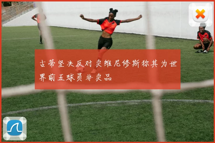 古蒂坚决反对卖维尼修斯称其为世界前五球员非卖品