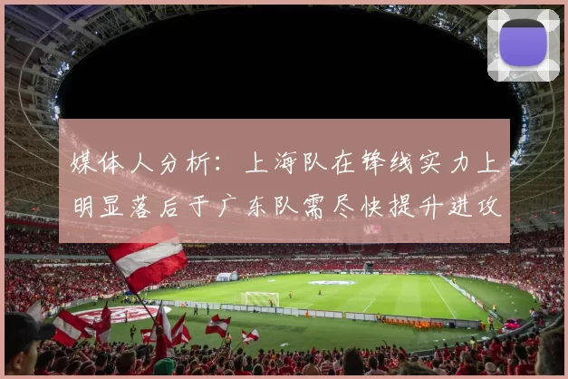 媒体人分析：上海队在锋线实力上明显落后于广东队需尽快提升进攻火力